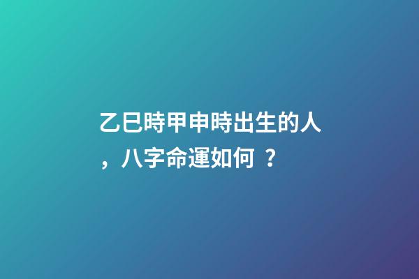 乙巳時甲申時出生的人，八字命運如何？